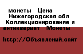 монеты › Цена ­ .... - Нижегородская обл. Коллекционирование и антиквариат » Монеты   